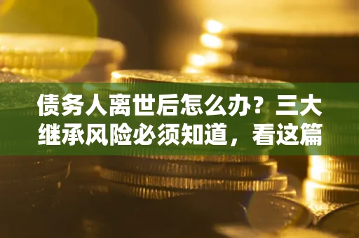 武汉债务人离世后怎么办？三大继承风险必须知道，看这篇就够了