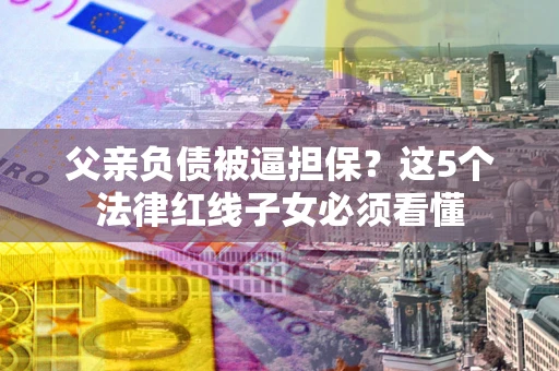 武汉父亲负债被逼担保？这5个法律红线子女必须看懂